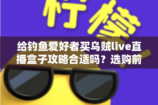 给钓鱼爱好者买乌贼live直播盒子攻略合适吗？选购前必读的深度分析与实用指南