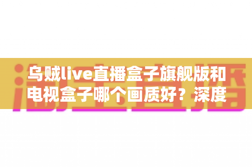 乌贼live直播盒子旗舰版和电视盒子哪个画质好?深度评测助你选出最佳观影利器 乌贼live直播盒子旗舰版和电视盒子哪个画质好?深度评测助你选出最佳观影利器