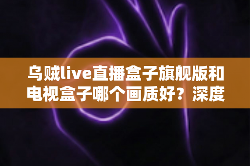 乌贼live直播盒子旗舰版和电视盒子哪个画质好?深度评测助你选出最佳观影利器 乌贼live直播盒子旗舰版和电视盒子哪个画质好?深度评测助你选出最佳观影利器