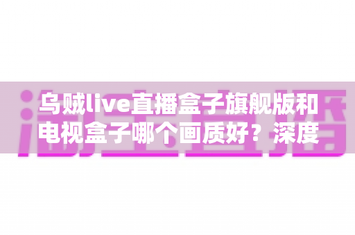 乌贼live直播盒子旗舰版和电视盒子哪个画质好？深度评测助你选出最佳观影利器