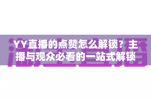 YY直播的点赞怎么解锁?主播与观众必看的一站式解锁攻略与实操指南 YY直播的点赞怎么解锁?主播与观众必看的一站式解锁攻略与实操指南