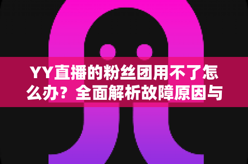 YY直播的粉丝团用不了怎么办?全面解析故障原因与实用解决方法大全 YY直播的粉丝团用不了怎么办?全面解析故障原因与实用解决方法大全