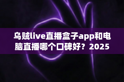 乌贼live直播盒子app和电脑直播哪个口碑好？2025最新口碑对比与实用选择指南