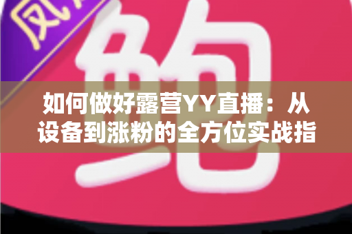 如何做好露营YY直播：从设备到涨粉的全方位实战指南