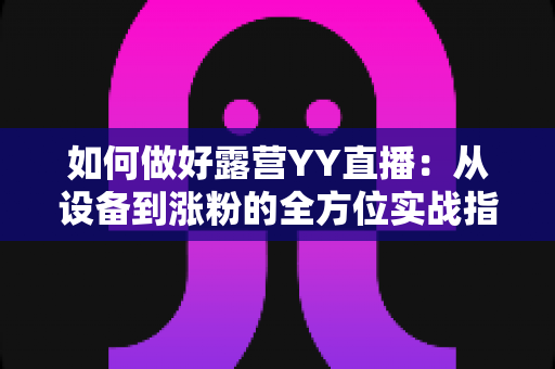 如何做好露营YY直播：从设备到涨粉的全方位实战指南