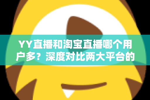 YY直播和淘宝直播哪个用户多?深度对比两大平台的用户规模与选择指南 YY直播和淘宝直播哪个用户多?深度对比两大平台的用户规模与选择指南