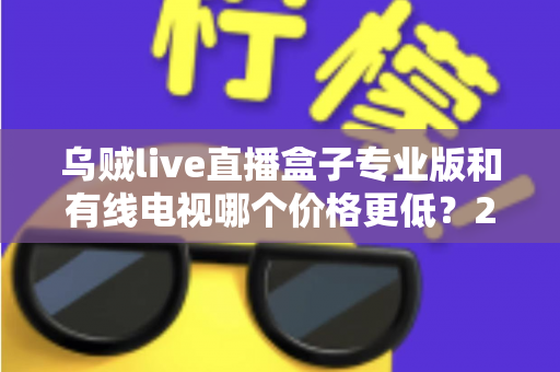 乌贼live直播盒子专业版和有线电视哪个价格更低？2025最新省钱选购对比指南