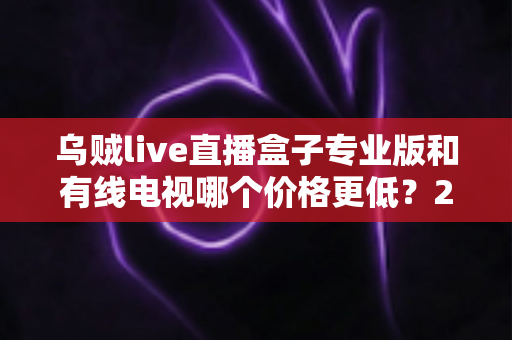 乌贼live直播盒子专业版和有线电视哪个价格更低？2025最新省钱选购对比指南