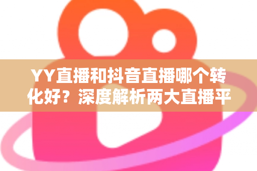 YY直播和抖音直播哪个转化好?深度解析两大直播平台转化率差异与选型策略 YY直播和抖音直播哪个转化好?深度解析两大直播平台转化率差异与选型策略