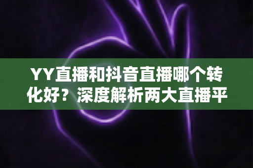 YY直播和抖音直播哪个转化好?深度解析两大直播平台转化率差异与选型策略 YY直播和抖音直播哪个转化好?深度解析两大直播平台转化率差异与选型策略