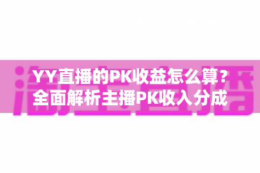 YY直播的PK收益怎么算？全面解析主播PK收入分成规则与实战提升攻略