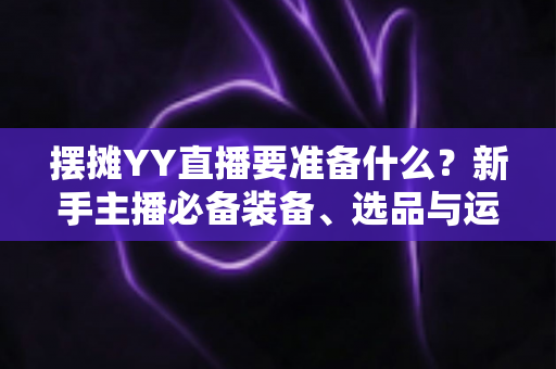 摆摊YY直播要准备什么？新手主播必备装备、选品与运营全攻略