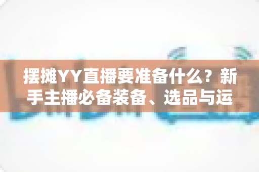 摆摊YY直播要准备什么？新手主播必备装备、选品与运营全攻略