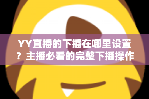 YY直播的下播在哪里设置?主播必看的完整下播操作教程与实用技巧 YY直播的下播在哪里设置?主播必看的完整下播操作教程与实用技巧