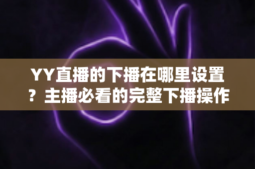 YY直播的下播在哪里设置?主播必看的完整下播操作教程与实用技巧 YY直播的下播在哪里设置?主播必看的完整下播操作教程与实用技巧