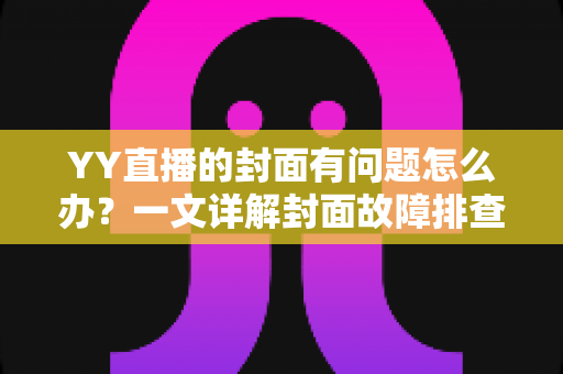 YY直播的封面有问题怎么办?一文详解封面故障排查、审核规避与优化全攻略 YY直播的封面有问题怎么办?一文详解封面故障排查、审核规避与优化全攻略