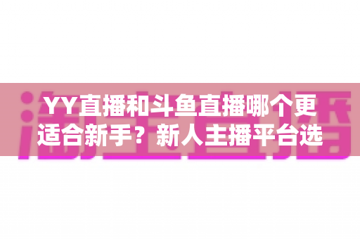 YY直播和斗鱼直播哪个更适合新手？新人主播平台选择深度解析指南