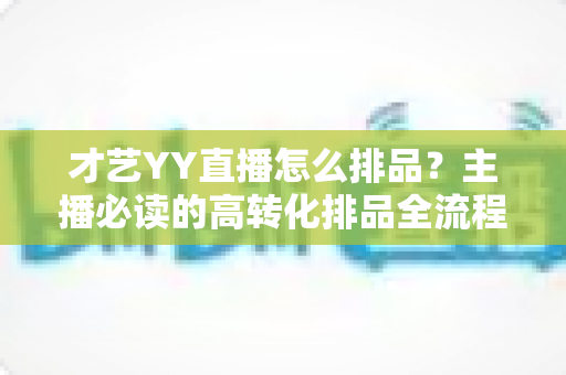 才艺YY直播怎么排品?主播必读的高转化排品全流程实战指南 才艺YY直播怎么排品?主播必读的高转化排品全流程实战指南