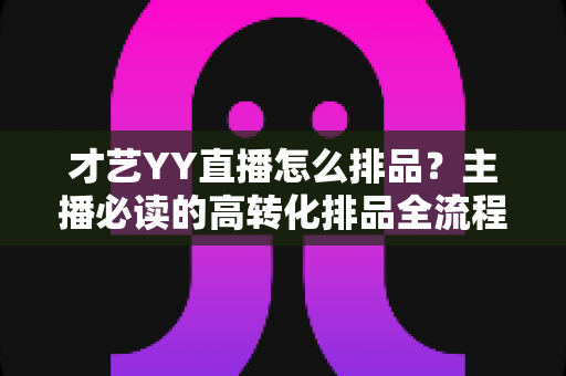 才艺YY直播怎么排品?主播必读的高转化排品全流程实战指南 才艺YY直播怎么排品?主播必读的高转化排品全流程实战指南