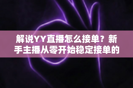 解说YY直播怎么接单？新手主播从零开始稳定接单的全流程实战指南
