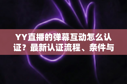 YY直播的弹幕互动怎么认证？最新认证流程、条件与技巧一文全掌握
