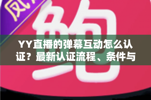 YY直播的弹幕互动怎么认证？最新认证流程、条件与技巧一文全掌握