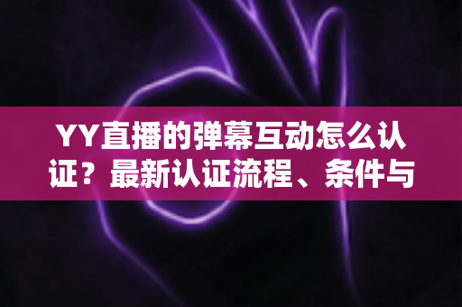 YY直播的弹幕互动怎么认证？最新认证流程、条件与技巧一文全掌握