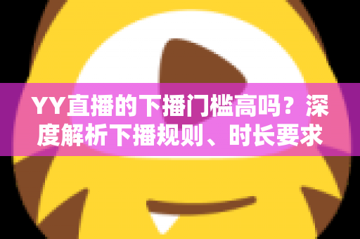 YY直播的下播门槛高吗?深度解析下播规则、时长要求与主播开播前必知指南 YY直播的下播门槛高吗?深度解析下播规则、时长要求与主播开播前必知指南