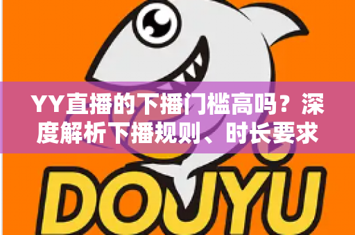 YY直播的下播门槛高吗?深度解析下播规则、时长要求与主播开播前必知指南 YY直播的下播门槛高吗?深度解析下播规则、时长要求与主播开播前必知指南
