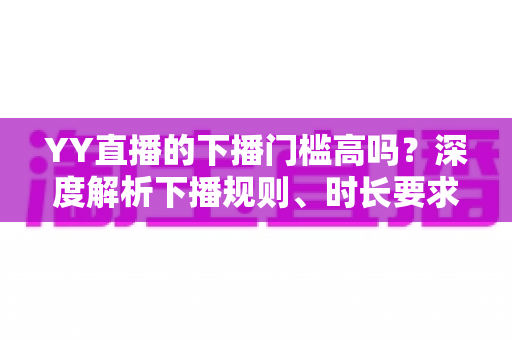 YY直播的下播门槛高吗?深度解析下播规则、时长要求与主播开播前必知指南 YY直播的下播门槛高吗?深度解析下播规则、时长要求与主播开播前必知指南