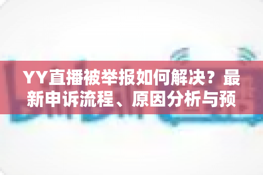 YY直播被举报如何解决?最新申诉流程、原因分析与预防指南全解析 YY直播被举报如何解决?最新申诉流程、原因分析与预防指南全解析