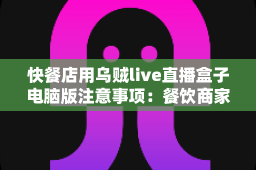 快餐店用乌贼live直播盒子电脑版注意事项：餐饮商家直播运营全攻略
