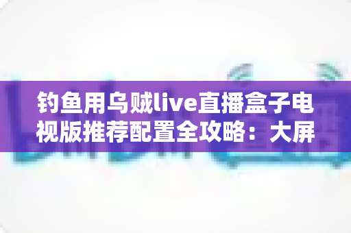 钓鱼用乌贼live直播盒子电视版推荐配置全攻略:大屏畅享海钓实况的流畅观看方案 钓鱼用乌贼live直播盒子电视版推荐配置全攻略:大屏畅享海钓实况的流畅观看方案