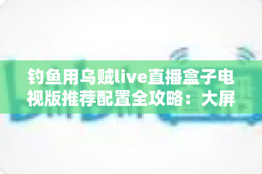 钓鱼用乌贼live直播盒子电视版推荐配置全攻略:大屏畅享海钓实况的流畅观看方案 钓鱼用乌贼live直播盒子电视版推荐配置全攻略:大屏畅享海钓实况的流畅观看方案