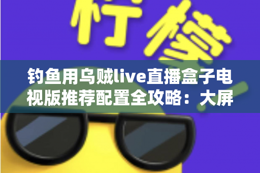 钓鱼用乌贼live直播盒子电视版推荐配置全攻略:大屏畅享海钓实况的流畅观看方案 钓鱼用乌贼live直播盒子电视版推荐配置全攻略:大屏畅享海钓实况的流畅观看方案