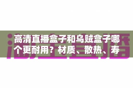 高清直播盒子和乌贼盒子哪个更耐用?材质、散热、寿命全方位深度对比,看完再买不踩坑 高清直播盒子和乌贼盒子哪个更耐用?材质、散热、寿命全方位深度对比,看完再买不踩坑