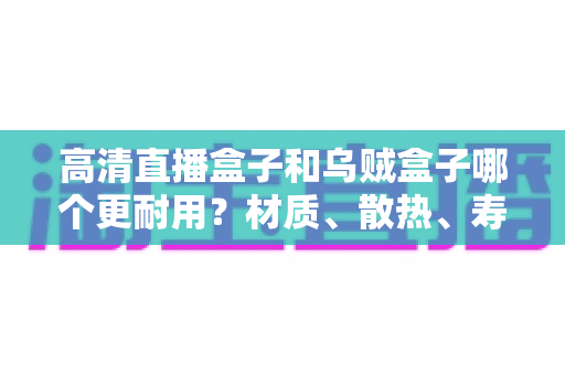 高清直播盒子和乌贼盒子哪个更耐用？材质、散热、寿命全方位深度对比，看完再买不踩坑