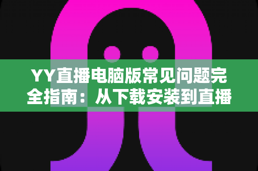YY直播电脑版常见问题完全指南：从下载安装到直播优化的一站式解决方案
