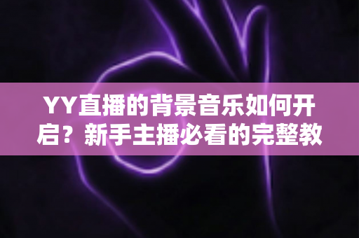 YY直播的背景音乐如何开启?新手主播必看的完整教程与实用技巧 YY直播的背景音乐如何开启?新手主播必看的完整教程与实用技巧