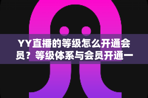 YY直播的等级怎么开通会员？等级体系与会员开通一站式全攻略
