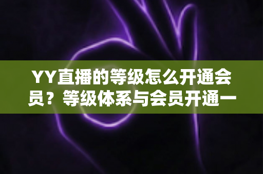 YY直播的等级怎么开通会员？等级体系与会员开通一站式全攻略