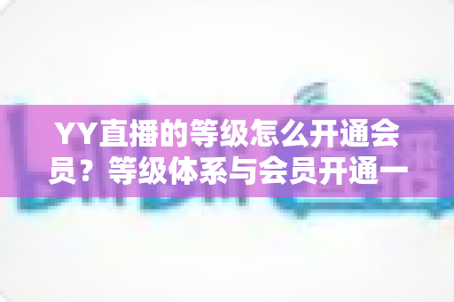 YY直播的等级怎么开通会员？等级体系与会员开通一站式全攻略