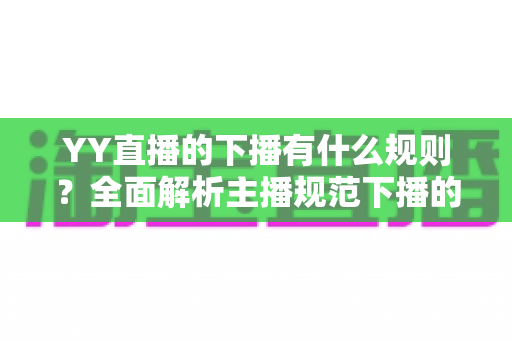YY直播的下播有什么规则?全面解析主播规范下播的核心要点与注意事项 YY直播的下播有什么规则?全面解析主播规范下播的核心要点与注意事项
