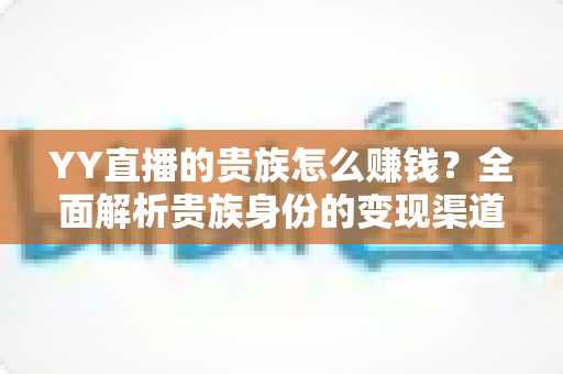 YY直播的贵族怎么赚钱?全面解析贵族身份的变现渠道、收益逻辑与实用攻略 YY直播的贵族怎么赚钱?全面解析贵族身份的变现渠道、收益逻辑与实用攻略