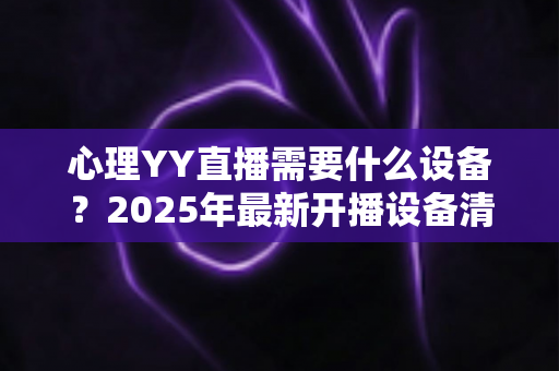 心理YY直播需要什么设备？2025年最新开播设备清单与实用指南