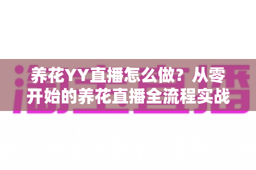 养花YY直播怎么做？从零开始的养花直播全流程实战指南，助你快速涨粉变现