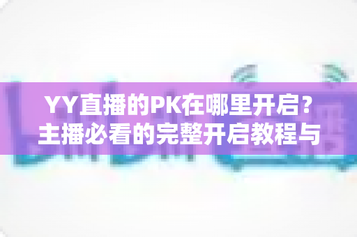 YY直播的PK在哪里开启?主播必看的完整开启教程与实用技巧全解析 YY直播的PK在哪里开启?主播必看的完整开启教程与实用技巧全解析