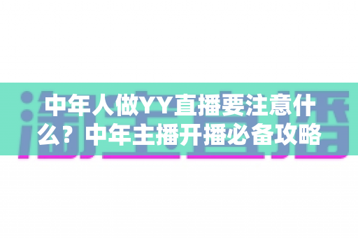 中年人做YY直播要注意什么?中年主播开播必备攻略与避坑指南全解析 中年人做YY直播要注意什么?中年主播开播必备攻略与避坑指南全解析