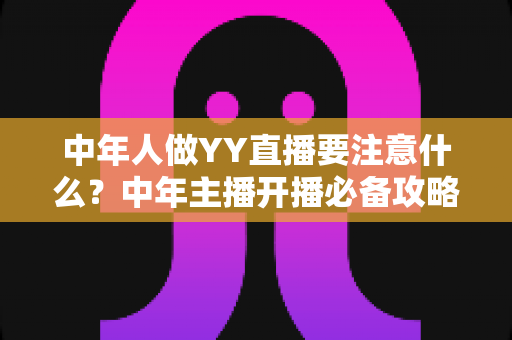 中年人做YY直播要注意什么?中年主播开播必备攻略与避坑指南全解析 中年人做YY直播要注意什么?中年主播开播必备攻略与避坑指南全解析