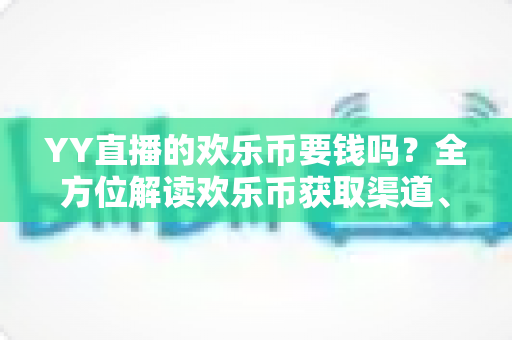 YY直播的欢乐币要钱吗?全方位解读欢乐币获取渠道、充值方式与理性消费指南 YY直播的欢乐币要钱吗?全方位解读欢乐币获取渠道、充值方式与理性消费指南